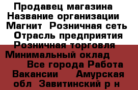 Продавец магазина › Название организации ­ Магнит, Розничная сеть › Отрасль предприятия ­ Розничная торговля › Минимальный оклад ­ 12 000 - Все города Работа » Вакансии   . Амурская обл.,Завитинский р-н